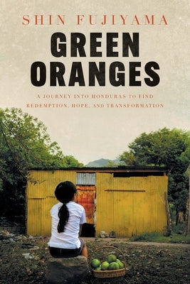 Green Oranges: A Journey into Honduras to Find Redemption, Hope, and Transformation by Fujiyama, Shin