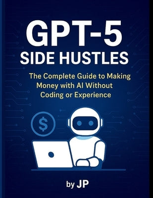 GPT-5 Side Hustles: The Complete Guide to Making Money with AI Without Coding or Experience by P, J.