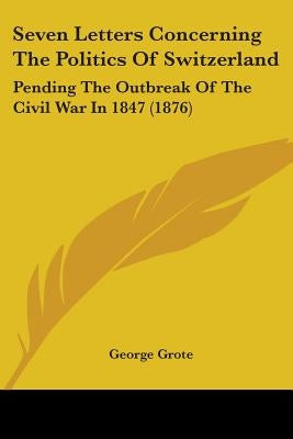 Seven Letters Concerning The Politics Of Switzerland: Pending The Outbreak Of The Civil War In 1847 (1876) by Grote, George