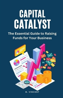 Capital Catalyst: The Essential Guide to Raising Funds for Your Business by Vincent, B.