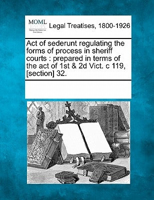 Act of Sederunt Regulating the Forms of Process in Sheriff Courts: Prepared in Terms of the Act of 1st & 2D Vict. C 119, [section] 32. by Multiple Contributors