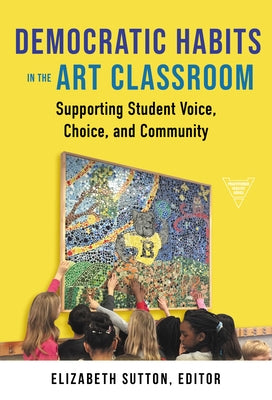 Democratic Habits in the Art Classroom: Supporting Student Voice, Choice, and Community by Sutton, Elizabeth