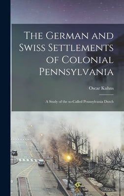 The German and Swiss Settlements of Colonial Pennsylvania: a Study of the So-called Pennsylvania Dutch by Kuhns, Oscar 1856-1929