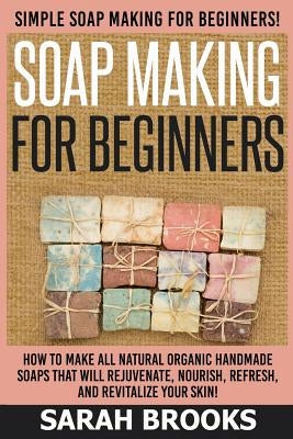 Soap Making For Beginners - Sarah Brooks: Simple Soap Making For Beginners! How To Make All Natural Organic Handmade Soaps That Will Rejuvenate, Nouri Paperback Createspace Independent Publishing Platform
