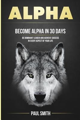 Alpha: Become Alpha In 30 Days - Be Dominant Leader And Achieve Success In Every Aspect Of Your Life by Smith, Paul