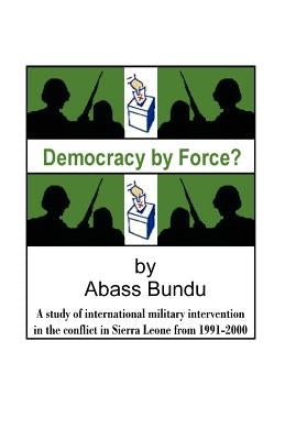 Democracy by Force?: A Study of International Military Intervention in the Civil War in Sierra Leone from 1991-2000 by Bundu, Abass