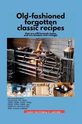 Old-fashioned forgotten classic recipes that are still fantastic today and are timeless and vintage!: Our grandmothers' Generation1910s - 1940s, 1950s by C. Astor, Chef Victoria