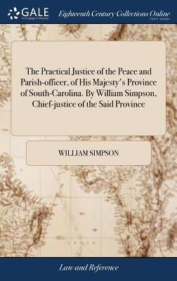 The Practical Justice of the Peace and Parish-officer, of His Majesty's Province of South-Carolina. By William Simpson, Chief-justice of the Said Prov by Simpson, William