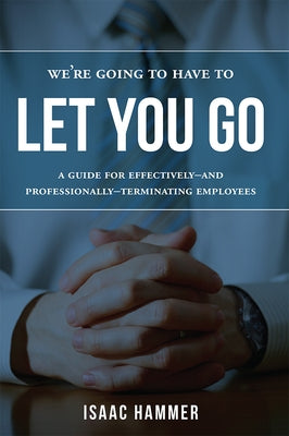 We're Going to Have to Let You Go: A Guide for Effectively--And Professionally--Terminating Employees by Hammer, Isaac