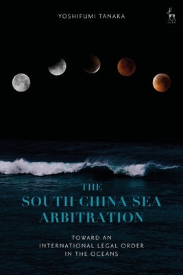 The South China Sea Arbitration: Toward an International Legal Order in the Oceans by Tanaka, Yoshifumi