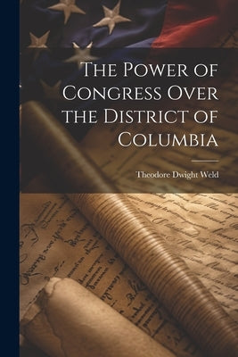 The Power of Congress Over the District of Columbia by Weld, Theodore Dwight