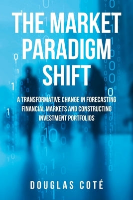 The Market Paradigm Shift: A Transformative Change in Forecasting Financial Markets and Constructing Investment Portfolios by Coté, Douglas