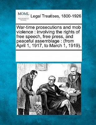 War-Time Prosecutions and Mob Violence: Involving the Rights of Free Speech, Free Press, and Peaceful Assemblage: (From April 1, 1917, to March 1, 191 by Multiple Contributors