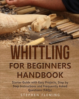Whittling for Beginners Handbook: Starter Guide with Easy Projects, Step by Step Instructions and Frequently Asked Questions (FAQs) Paperback Stephen Fleming
