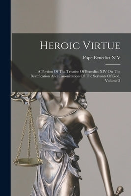 Heroic Virtue: A Portion Of The Treatise Of Benedict XIV On The Beatification And Canonization Of The Servants Of God, Volume 3 by Benedict XIV, Pope 1675-1758