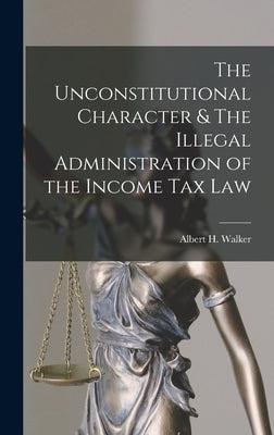 The Unconstitutional Character & The Illegal Administration of the Income Tax Law by Walker, Albert H.