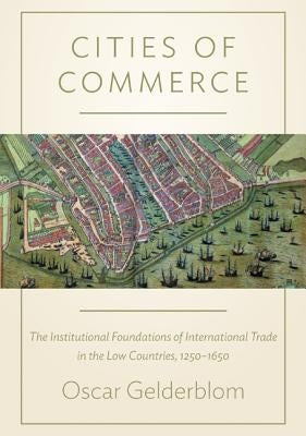 Cities of Commerce: The Institutional Foundations of International Trade in the Low Countries, 1250-1650 by Gelderblom, Oscar