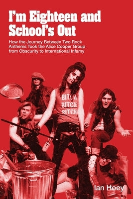 I'm Eighteen and School's Out: How the Journey Between Two Rock Anthems Took the Alice Cooper Group from Obscurity to International Infamy by Hoey, Ian