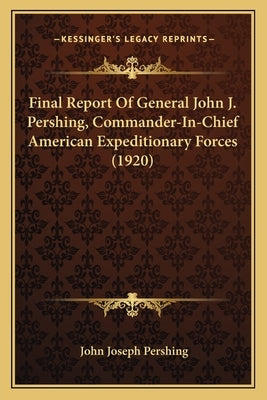 Final Report Of General John J. Pershing, Commander-In-Chief American Expeditionary Forces (1920) Paperback Kessinger Publishing