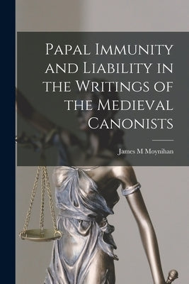 Papal Immunity and Liability in the Writings of the Medieval Canonists by Moynihan, James M.