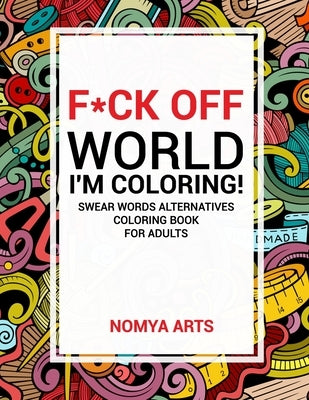 F*ck Off World, I'm Coloring! Swear Words Alternatives Coloring Book for Adults: 50 Witty Cuss Words and Insults Alternatives to Unplug and Relax Duri by Arts, Nomya