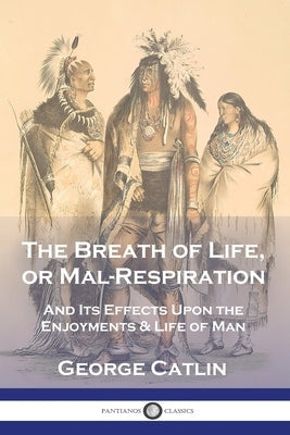 The Breath of Life, or Mal-Respiration: And Its Effects Upon the Enjoyments & Life of Man by Catlin, George