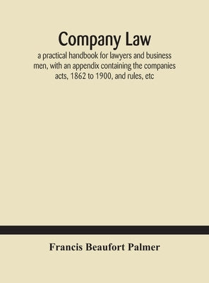 Company law: a practical handbook for lawyers and business men, with an appendix containing the companies acts, 1862 to 1900, and r by Beaufort Palmer, Francis