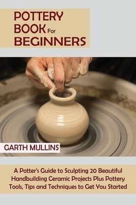 Pottery Book for Beginners: A Potter's Guide to Sculpting 20 Beautiful Handbuilding Ceramic Projects Plus Pottery Tools, Tips and Techniques to Ge Paperback C.U Publishing LLC