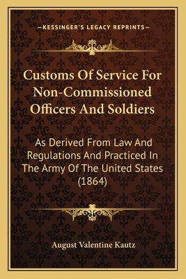 Customs Of Service For Non-Commissioned Officers And Soldiers: As Derived From Law And Regulations And Practiced In The Army Of The United States (186 by Kautz, August Valentine