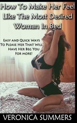 How To Make Her Feel Like The Most Desired Woman In Bed: Easy and Quick Ways To Please Her That Will Have Her Beg You For More! Paperback Createspace Independent Publishing Platform