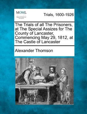 The Trials of All the Prisoners, at the Special Assizes for the County of Lancaster, Commencing May 29, 1812, at the Castle of Lancaster by Thomson, Alexander