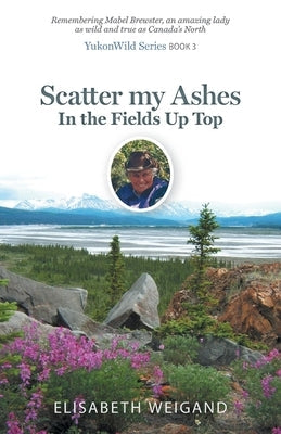 Scatter my Ashes in the Fields Up Top: Remembering Mabel Brewster, an amazing lady as wild and true as Canada's North Paperback FriesenPress