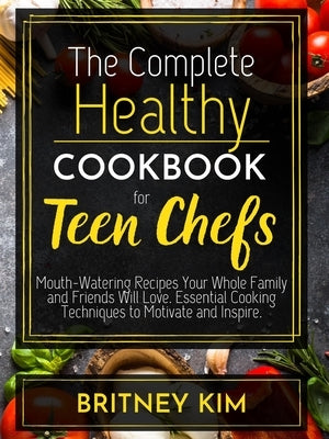 The Complete Healthy Cookbook For Teen Chefs: Mouth-Watering Recipes Your Whole Family and Friends Will Love. Essential Cooking Techniques to Motivate Paperback Britney Kim