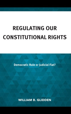 Regulating Our Constitutional Rights: Democratic Rule or Judicial Fiat? by Glidden, William