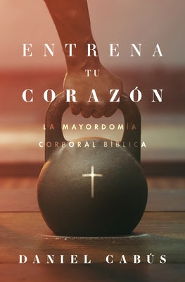 Entrena Tu Corazón: La Mayordomía Corporal Bíblica by Cabús, Daniel