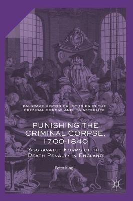 Punishing the Criminal Corpse, 1700-1840: Aggravated Forms of the Death Penalty in England by King, Peter