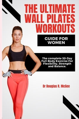 The Ultimate Wall Pilates Workouts Guide for Women: The Complete 30-Day Full-Body Exercise for Flexibility, Strength and Balance by R. McGee, Douglas