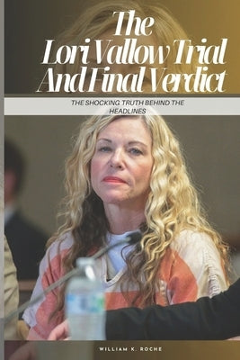 The Lori Vallow Trial And Final Verdict: The Shocking Truth Behind the Headlines by K. Roche, William