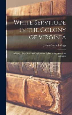 White Servitude in the Colony of Virginia: A Study of the System of Indentured Labor in the American Colonies; by Ballagh, James Curtis