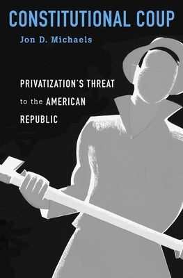 Constitutional Coup: Privatization's Threat to the American Republic by Michaels, Jon D.