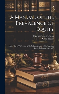 A Manual of the Prevalence of Equity: Under the 25Th Section of the Judicature Act, 1873, Amended by the Judicature Act, 1875 by Trower, Charles Francis