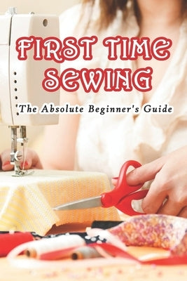 First Time Sewing: The Absolute Beginner's Guide: How To Sew Paperback Independently Published