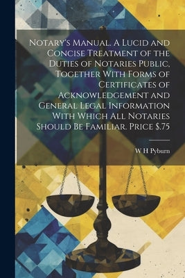 Notary's Manual. A Lucid and Concise Treatment of the Duties of Notaries Public, Together With Forms of Certificates of Acknowledgement and General Le by Pyburn, W. H.