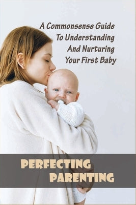 Perfecting Parenting: A Commonsense Guide To Understanding And Nurturing Your First Baby: Baby Books For New Parents Paperback Independently Published