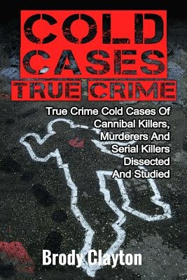 Cold Cases True Crime: True Crime Cold Cases Of Cannibal Killers, Murderers And Serial Killers Dissected And Studied by Clayton, Brody