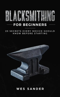 Blacksmithing for Beginners: 20 Secrets Every Novice Should Know Before Starting Paperback Wes Sander