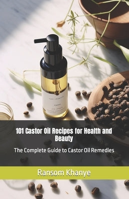 101 Castor Oil Recipes for Health and Beauty: The Complete Guide to Castor Oil Remedies by Khanye, Ransom