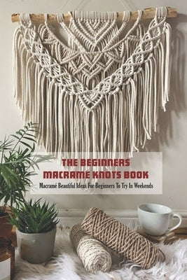 The Beginners Macramé Knots Book: Macramé Beautiful Ideas For Beginners To Try In Weekends Paperback Independently Published