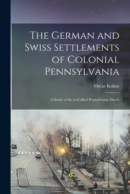 The German and Swiss Settlements of Colonial Pennsylvania: a Study of the So-called Pennsylvania Dutch by Kuhns, Oscar 1856-1929