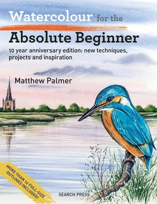 Watercolour for the Absolute Beginner: 10 Year Anniversary Edition: New Techniques, Projects and Inspiration with Full-Size Outlines by Palmer, Matthew